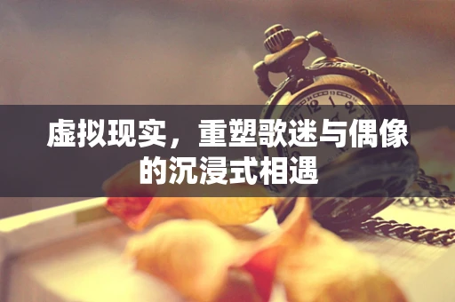 虚拟现实，重塑歌迷与偶像的沉浸式相遇