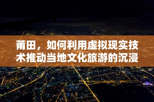 莆田，如何利用虚拟现实技术推动当地文化旅游的沉浸式体验？