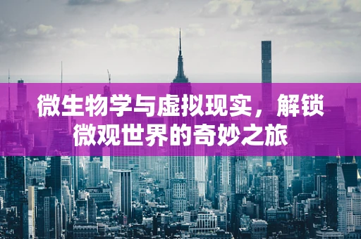 微生物学与虚拟现实，解锁微观世界的奇妙之旅