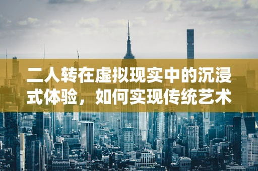 二人转在虚拟现实中的沉浸式体验，如何实现传统艺术与现代科技的完美融合？