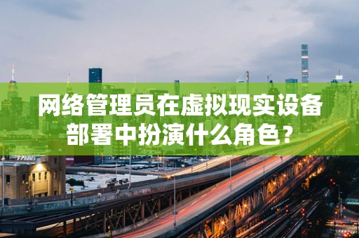 网络管理员在虚拟现实设备部署中扮演什么角色？
