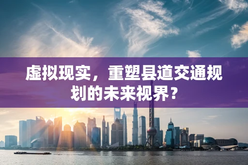虚拟现实，重塑县道交通规划的未来视界？