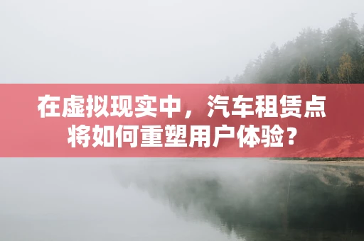 在虚拟现实中，汽车租赁点将如何重塑用户体验？