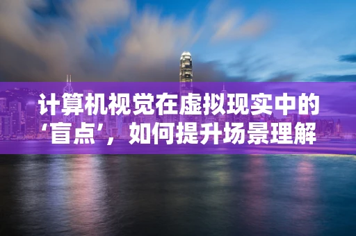 计算机视觉在虚拟现实中的‘盲点’，如何提升场景理解与交互？