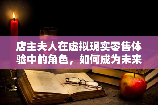 店主夫人在虚拟现实零售体验中的角色，如何成为未来购物之旅的导航者？