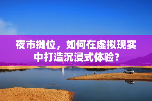 夜市摊位，如何在虚拟现实中打造沉浸式体验？
