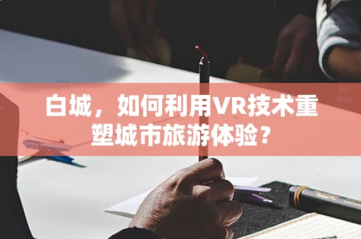 白城，如何利用VR技术重塑城市旅游体验？