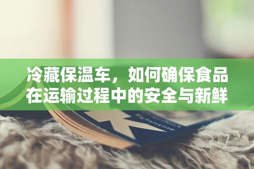 冷藏保温车，如何确保食品在运输过程中的安全与新鲜？