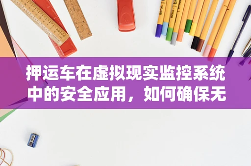 押运车在虚拟现实监控系统中的安全应用，如何确保无懈可击？