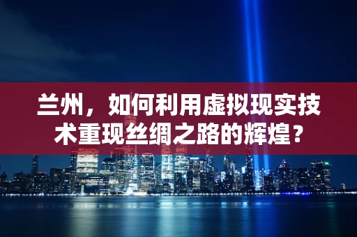 兰州，如何利用虚拟现实技术重现丝绸之路的辉煌？