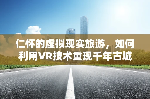 仁怀的虚拟现实旅游，如何利用VR技术重现千年古城的魅力？