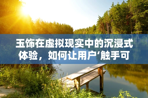 玉饰在虚拟现实中的沉浸式体验，如何让用户‘触手可及’？