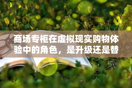 商场专柜在虚拟现实购物体验中的角色，是升级还是替代？