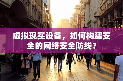 虚拟现实设备，如何构建安全的网络安全防线？