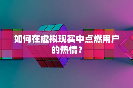 如何在虚拟现实中点燃用户的热情？