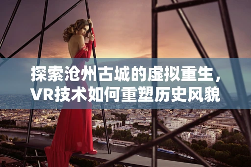 探索沧州古城的虚拟重生，VR技术如何重塑历史风貌？