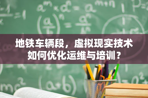 地铁车辆段，虚拟现实技术如何优化运维与培训？