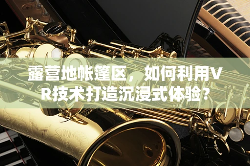露营地帐篷区，如何利用VR技术打造沉浸式体验？