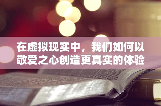 在虚拟现实中，我们如何以敬爱之心创造更真实的体验？