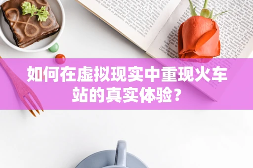 如何在虚拟现实中重现火车站的真实体验？