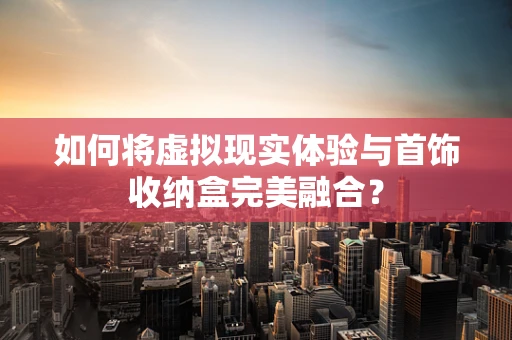 如何将虚拟现实体验与首饰收纳盒完美融合？