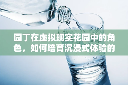 园丁在虚拟现实花园中的角色，如何培育沉浸式体验的‘数字花朵’？