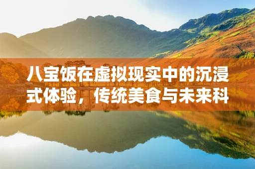 八宝饭在虚拟现实中的沉浸式体验，传统美食与未来科技的完美融合？