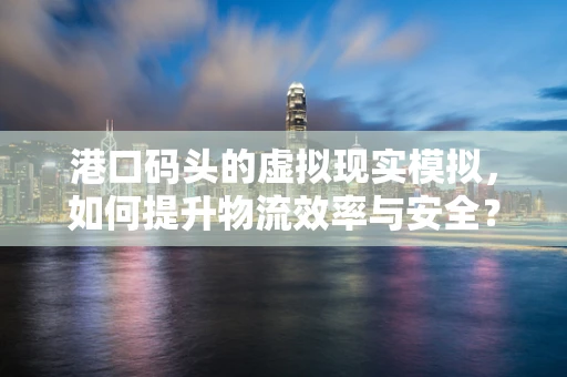 港口码头的虚拟现实模拟，如何提升物流效率与安全？
