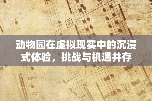 动物园在虚拟现实中的沉浸式体验，挑战与机遇并存