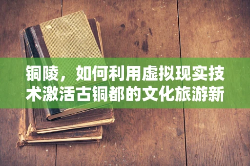 铜陵，如何利用虚拟现实技术激活古铜都的文化旅游新体验？