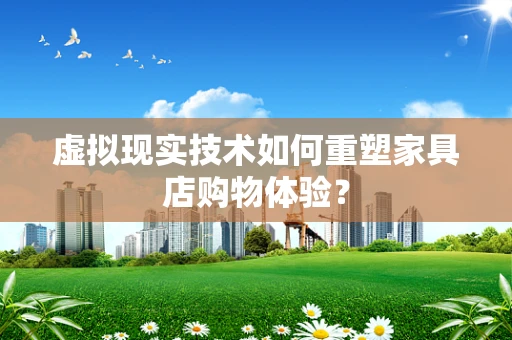 虚拟现实技术如何重塑家具店购物体验？