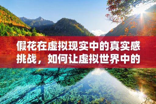 假花在虚拟现实中的真实感挑战，如何让虚拟世界中的‘花’更‘真’？
