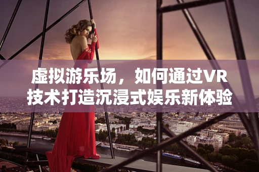 虚拟游乐场，如何通过VR技术打造沉浸式娱乐新体验？