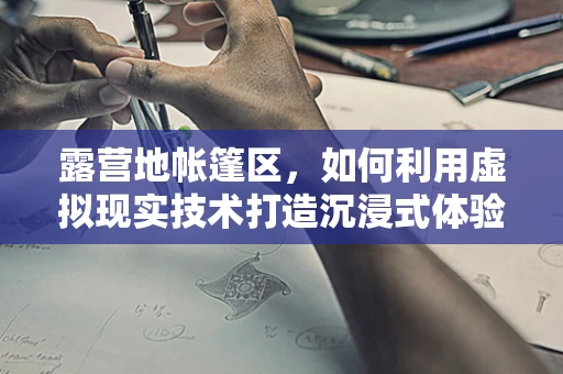 露营地帐篷区，如何利用虚拟现实技术打造沉浸式体验？