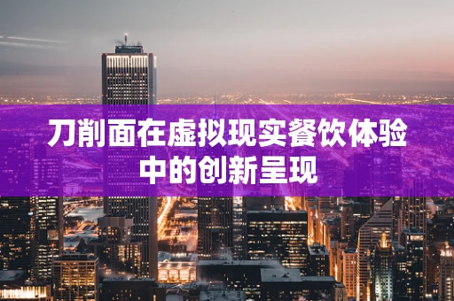 刀削面在虚拟现实餐饮体验中的创新呈现