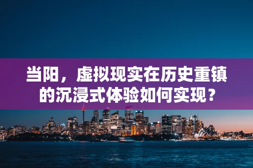 当阳，虚拟现实在历史重镇的沉浸式体验如何实现？