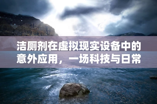 洁厕剂在虚拟现实设备中的意外应用，一场科技与日常生活的跨界实验
