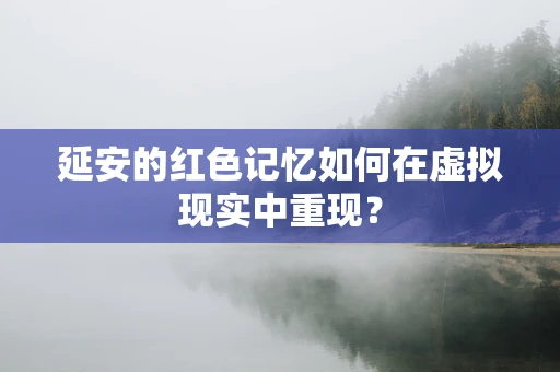 延安的红色记忆如何在虚拟现实中重现？
