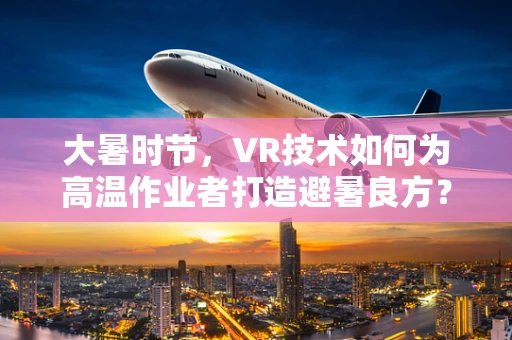 大暑时节，VR技术如何为高温作业者打造避暑良方？