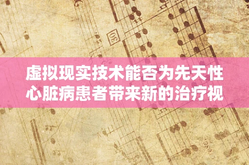 虚拟现实技术能否为先天性心脏病患者带来新的治疗视角？