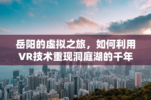 岳阳的虚拟之旅，如何利用VR技术重现洞庭湖的千年风貌？