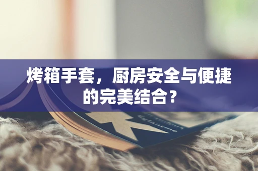 烤箱手套，厨房安全与便捷的完美结合？