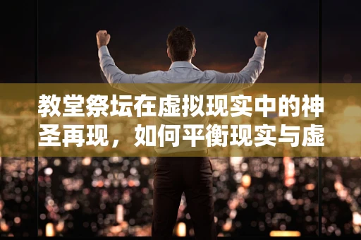教堂祭坛在虚拟现实中的神圣再现，如何平衡现实与虚拟的界限？