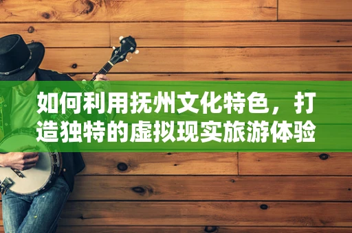 如何利用抚州文化特色，打造独特的虚拟现实旅游体验？