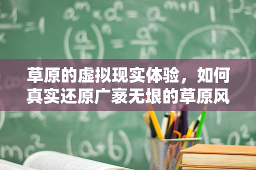 草原的虚拟现实体验，如何真实还原广袤无垠的草原风光？