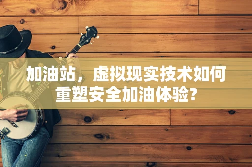 加油站，虚拟现实技术如何重塑安全加油体验？