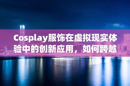 Cosplay服饰在虚拟现实体验中的创新应用，如何跨越次元，触达真实？