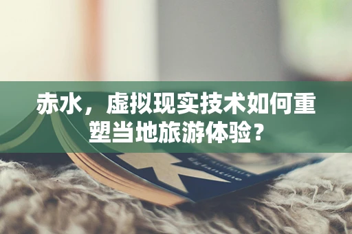 赤水，虚拟现实技术如何重塑当地旅游体验？