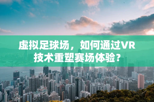 虚拟足球场，如何通过VR技术重塑赛场体验？