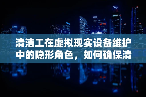 清洁工在虚拟现实设备维护中的隐形角色，如何确保清洁无碍的VR体验？